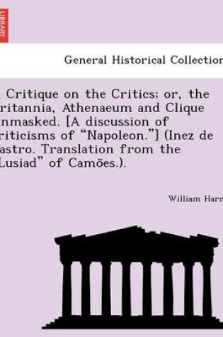 Cover of A Critique on the Critics; Or, the Britannia, Athenaeum and Clique Unmasked. [A Discussion of Criticisms of "Napoleon."] (Inez de Castro. Translation from the "Lusiad" of Camo Es.).