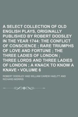 Cover of A Select Collection of Old English Plays, Originally Published by Robert Dodsley in the Year 1744 (Volume 6); The Conflict of Conscience Rare Triumphs of Love and Fortune the Three Ladies of London Three Lords and Three Ladies of London a Knack to Kn