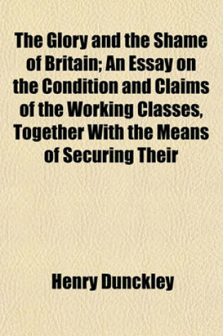 Cover of The Glory and the Shame of Britain; An Essay on the Condition and Claims of the Working Classes, Together with the Means of Securing Their
