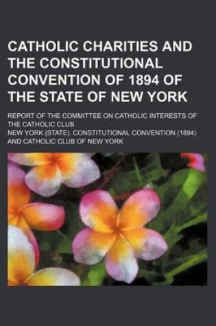 Cover of Catholic Charities and the Constitutional Convention of 1894 of the State of New York; Report of the Committee on Catholic Interests of the Catholic C
