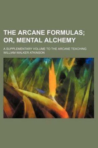 Cover of The Arcane Formulas; Or, Mental Alchemy. a Supplementary Volume to the Arcane Teaching