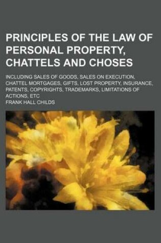 Cover of Principles of the Law of Personal Property, Chattels and Choses; Including Sales of Goods, Sales on Execution, Chattel Mortgages, Gifts, Lost Property, Insurance, Patents, Copyrights, Trademarks, Limitations of Actions, Etc