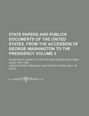 Book cover for State Papers and Publick Documents of the United States, from the Accession of George Washington to the Presidency; Exhibiting a Complete View of Our Foreign Relations Since That Time Volume 5