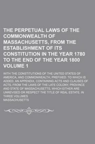 Cover of The Perpetual Laws of the Commonwealth of Massachusetts, from the Establishment of Its Constitution in the Year 1780 to the End of the Year 1800; With the Constitutions of the United States of America, and Commonwealth, Volume 1