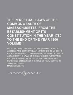 Book cover for The Perpetual Laws of the Commonwealth of Massachusetts, from the Establishment of Its Constitution in the Year 1780 to the End of the Year 1800; With the Constitutions of the United States of America, and Commonwealth, Volume 1