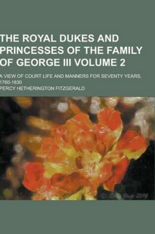 Cover of The Royal Dukes and Princesses of the Family of George III; A View of Court Life and Manners for Seventy Years, 1760-1830 Volume 2