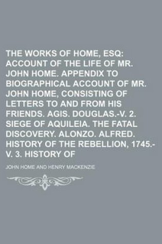 Cover of The Works of John Home, Esq Volume 1; Account of the Life of Mr. John Home. Appendix to Biographical Account of Mr. John Home, Consisting of Letters to and from His Friends. Agis. Douglas.-V. 2. Siege of Aquileia. the Fatal Discovery. Alonzo. Alfr