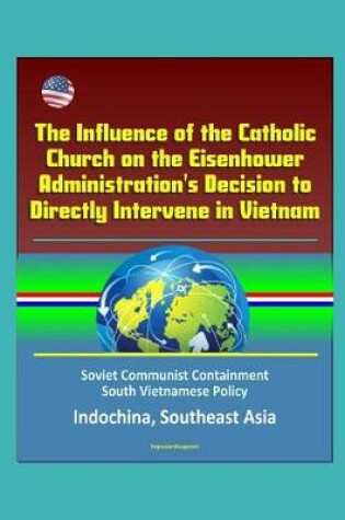 Cover of The Influence of the Catholic Church on the Eisenhower Administration's Decision to Directly Intervene in Vietnam - Soviet Communist Containment, South Vietnamese Policy, Indochina, Southeast Asia