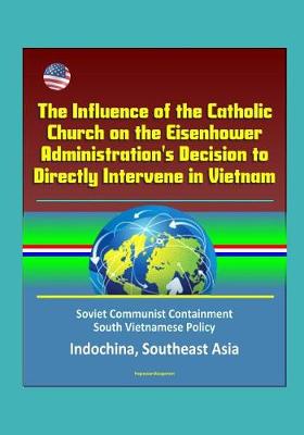 Book cover for The Influence of the Catholic Church on the Eisenhower Administration's Decision to Directly Intervene in Vietnam - Soviet Communist Containment, South Vietnamese Policy, Indochina, Southeast Asia