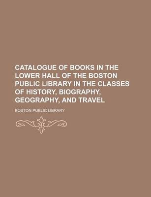 Book cover for Catalogue of Books in the Lower Hall of the Boston Public Library in the Classes of History, Biography, Geography, and Travel