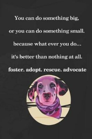 Cover of You Can Do Something Big, Or You Can Do Something Small. Because What Ever You Do...It's Better Than Nothing At All. Foster. Adopt. Rescue. Advocate