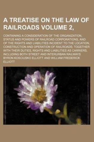 Cover of A Treatise on the Law of Railroads Volume 2,; Containing a Consideration of the Organization, Status and Powers of Railroad Corporations, and of the Rights and Liabilities Incident to the Location, Construction and Operation of Railroads; Together with T