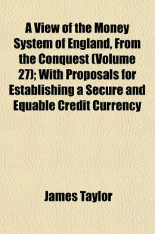 Cover of A View of the Money System of England, from the Conquest (Volume 27); With Proposals for Establishing a Secure and Equable Credit Currency