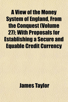 Book cover for A View of the Money System of England, from the Conquest (Volume 27); With Proposals for Establishing a Secure and Equable Credit Currency