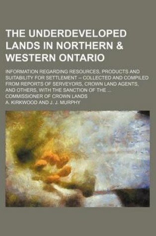 Cover of The Underdeveloped Lands in Northern & Western Ontario; Information Regarding Resources, Products and Suitability for Settlement -- Collected and Compiled from Reports of Serveyors, Crown Land Agents, and Others, with the Sanction of the