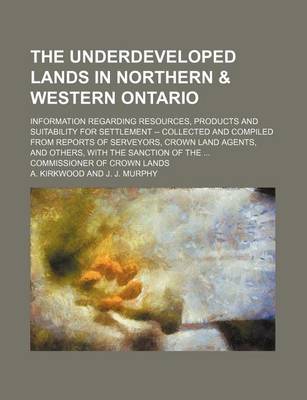 Book cover for The Underdeveloped Lands in Northern & Western Ontario; Information Regarding Resources, Products and Suitability for Settlement -- Collected and Compiled from Reports of Serveyors, Crown Land Agents, and Others, with the Sanction of the