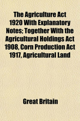 Cover of The Agriculture ACT 1920 with Explanatory Notes; Together with the Agricultural Holdings ACT 1908, Corn Production ACT 1917, Agricultural Land