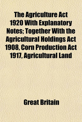 Book cover for The Agriculture ACT 1920 with Explanatory Notes; Together with the Agricultural Holdings ACT 1908, Corn Production ACT 1917, Agricultural Land