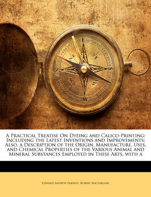 Book cover for A Practical Treatise on Dyeing and Calico-Printing; Including the Latest Inventions and Improvements; Also, a Description of the Origin, Manufacture, Uses, and Chemical Properties of the Various Animal and Mineral Substances Employed in These Arts. with a