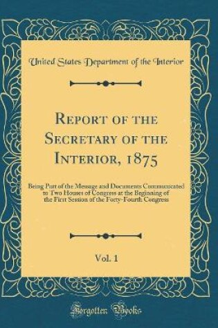 Cover of Report of the Secretary of the Interior, 1875, Vol. 1: Being Part of the Message and Documents Communicated to Two Houses of Congress at the Beginning of the First Session of the Forty-Fourth Congress (Classic Reprint)