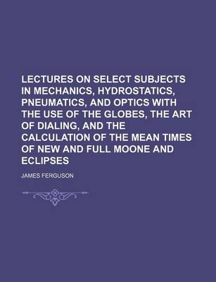 Book cover for Lectures on Select Subjects in Mechanics, Hydrostatics, Pneumatics, and Optics with the Use of the Globes, the Art of Dialing, and the Calculation of the Mean Times of New and Full Moone and Eclipses