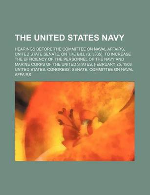 Book cover for The United States Navy; Hearings Before the Committee on Naval Affairs, United State Senate, on the Bill (S. 3335), to Increase the Efficiency of the Personnel of the Navy and Marine Corps of the United States. February 25, 1908