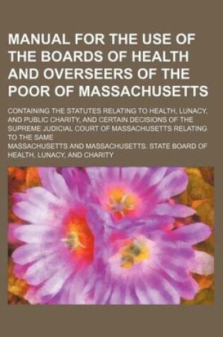 Cover of Manual for the Use of the Boards of Health and Overseers of the Poor of Massachusetts; Containing the Statutes Relating to Health, Lunacy, and Public Charity, and Certain Decisions of the Supreme Judicial Court of Massachusetts Relating to the Same