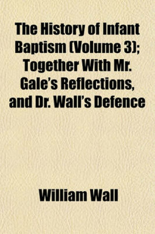 Cover of The History of Infant Baptism; Together with Mr. Gale's Reflections, and Dr. Wall's Defence Volume 3