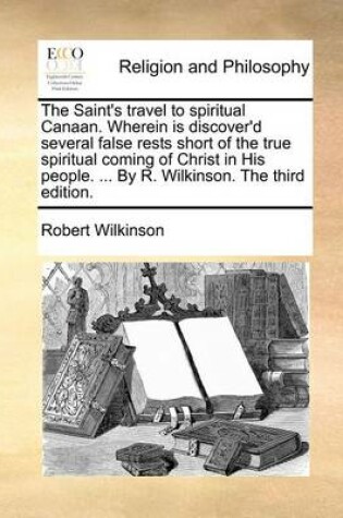 Cover of The Saint's Travel to Spiritual Canaan. Wherein Is Discover'd Several False Rests Short of the True Spiritual Coming of Christ in His People. ... by R. Wilkinson. the Third Edition.