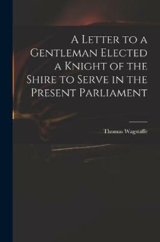 Cover of A Letter to a Gentleman Elected a Knight of the Shire to Serve in the Present Parliament