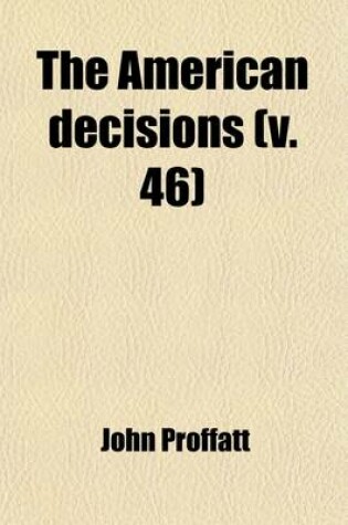 Cover of The American Decisions (Volume 46); Containing All the Cases of General Value and Authority Decided in the Courts of the Several States, from the Earliest Issue of the State Reports to the Year 1869