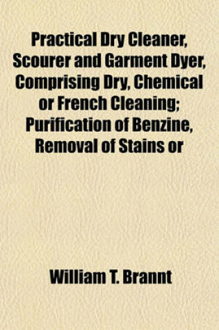 Cover of Practical Dry Cleaner, Scourer and Garment Dyer, Comprising Dry, Chemical or French Cleaning; Purification of Benzine, Removal of Stains or