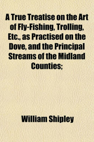 Cover of A True Treatise on the Art of Fly-Fishing, Trolling, Etc., as Practised on the Dove, and the Principal Streams of the Midland Counties;
