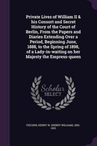 Cover of Private Lives of William II & His Consort and Secret History of the Court of Berlin, from the Papers and Diaries Extending Over a Period, Beginning June, 1888, to the Spring of 1898, of a Lady-In-Waiting on Her Majesty the Empress-Queen