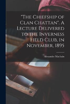 Cover of The Chiefship of Clan Chattan. A Lecture Delivered to the Inverness Field Club, in November, 1895