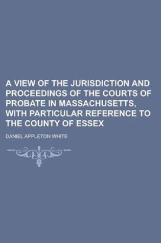 Cover of A View of the Jurisdiction and Proceedings of the Courts of Probate in Massachusetts, with Particular Reference to the County of Essex