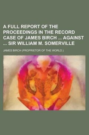 Cover of A Full Report of the Proceedings in the Record Case of James Birch Against Sir William M. Somerville