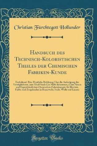 Cover of Handbuch des Technisch-Koloristischen Theiles der Chemischen Fabriken-Kunde: Enthaltend: Eine Deutliche Belehrung Über die Anfertigung der Vorzüglichsten, zum Theil Noch Gar Nicht Bekannten, Ganz Neuen und Eigenthümlichen Chemischen Zubereitungen für Blei