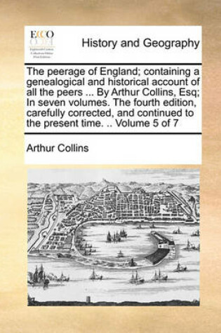 Cover of The Peerage of England; Containing a Genealogical and Historical Account of All the Peers ... by Arthur Collins, Esq; In Seven Volumes. the Fourth Edition, Carefully Corrected, and Continued to the Present Time. .. Volume 5 of 7