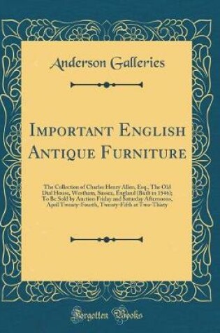 Cover of Important English Antique Furniture: The Collection of Charles Henry Allen, Esq., The Old Dial House, Westham, Sussex, England (Built in 1546); To Be Sold by Auction Friday and Saturday Afternoons, April Twenty-Fourth, Twenty-Fifth at Two-Thirty