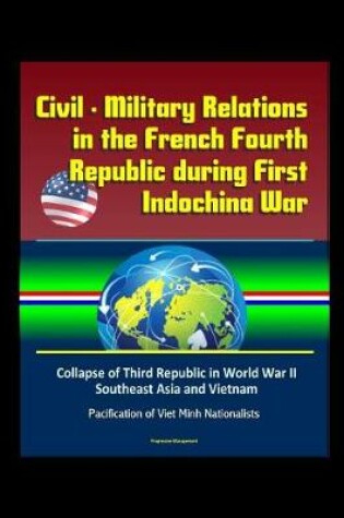 Cover of Civil - Military Relations in the French Fourth Republic during First Indochina War - Collapse of Third Republic in World War II, Southeast Asia and Vietnam, Pacification of Viet Minh Nationalists