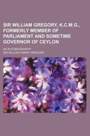 Cover of Sir William Gregory, K.C.M.G., Formerly Member of Parliament and Sometime Governor of Ceylon; An Autobiography