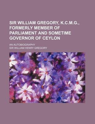 Book cover for Sir William Gregory, K.C.M.G., Formerly Member of Parliament and Sometime Governor of Ceylon; An Autobiography