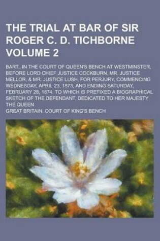 Cover of The Trial at Bar of Sir Roger C. D. Tichborne; Bart., in the Court of Queen's Bench at Westminster, Before Lord Chief Justice Cockburn, Mr. Justice Mellor, & Mr. Justice Lush, for Perjury, Commencing Wednesday, April 23, 1873, Volume 2