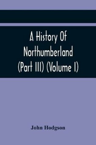 Cover of A History Of Northumberland (Part III) (Volume I); Containing Ancient Record And Historical Papers