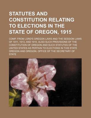 Book cover for Statutes and Constitution Relating to Elections in the State of Oregon, 1915; Comp. from Lord's Oregon Laws and the Session Laws of 1911, 1913, and 1915. Also Such Provisions of the Constitution of Oregon and Such Statutes of the United States as Pertain t