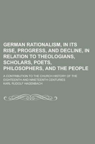 Cover of German Rationalism, in Its Rise, Progress, and Decline, in Relation to Theologians, Scholars, Poets, Philosophers, and the People; A Contribution to the Church History of the Eighteenth and Nineteenth Centuries