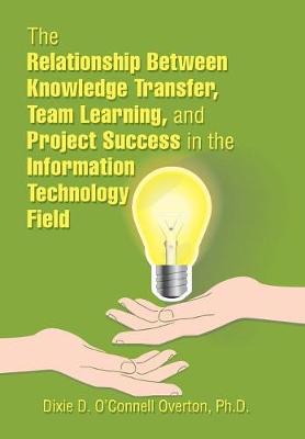 Cover of The Relationship Between Knowledge Transfer, Team Learning, and Project Success in the Information Technology Field