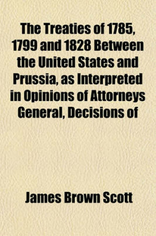 Cover of The Treaties of 1785, 1799 and 1828 Between the United States and Prussia, as Interpreted in Opinions of Attorneys General, Decisions of