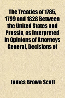 Book cover for The Treaties of 1785, 1799 and 1828 Between the United States and Prussia, as Interpreted in Opinions of Attorneys General, Decisions of